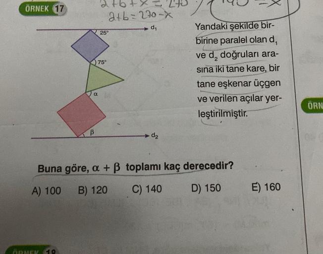 ÖRNEK 17
B
ÖRNEK 18
+ x = 240
2+b=270-x
d₁
25°
75°
d₂
Yandaki şekilde bir-
birine paralel olan d₁
ve d₂ doğruları ara-
sına iki tane kare, bir
tane eşkenar üçgen
ve verilen açılar yer-
leştirilmiştir.
Buna göre, a + ß toplamı kaç derecedir?
A) 100
B) 120
C