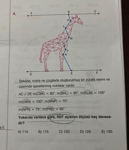 ell
4.
1
D
A) 110
B) 115
B
R
K
P
M
Şekilde, nokta ve çizgilerle oluşturulmuş bir zürafa resmi ve
üzerinde işaretlenmiş noktalar vardır.
AC // DF, m(CBK) = 80°, m(BKL) = 95°, m(KLM)
m(LMN) 100°, m(MNP) = 70°
m(NPR) = 75°, m(PRE) = 85°
Yukarıda verilere göre, REF açısının ölçüsü kaç derece-
dir?
C) 120
E
i
D) 125
F
= 105°
E) 130