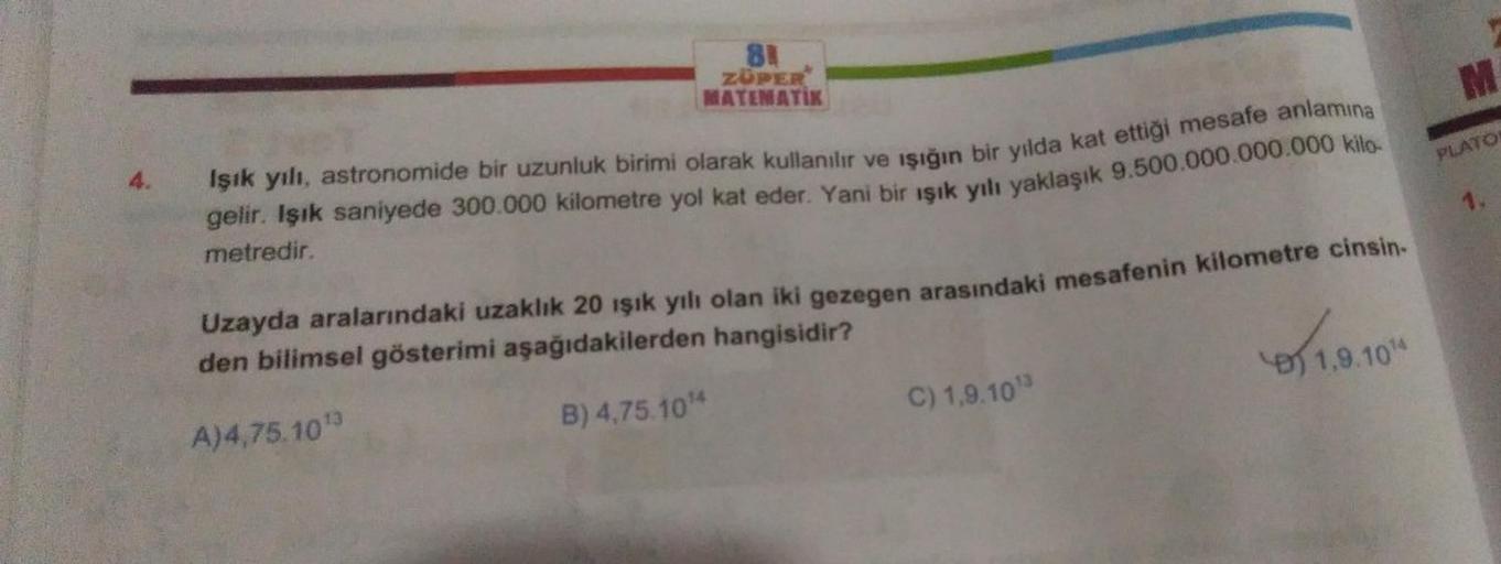 4.
81
ZUPER
MATEMATIK
gelir. Işık saniyede 300.000 kilometre yol kat eder. Yani bir ışık yılı yaklaşık 9.500.000.000.000 kilo-
Işık yılı, astronomide bir uzunluk birimi olarak kullanılır ve ışığın bir yılda kat ettiği mesafe anlamına
metredir.
Uzayda arala