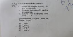 (68)
Balkan Pakti'nin kurulmasında;
1. Türkiye'nin Birleşmiş Milletler Teş-
kilatı'na üye olması,
Italya'nın Doğu Akdeniz'l yayılma
alanı seçmesi,
Hatay'ın Türk topraklarına katıl-
ması,
gelişmelerinden hangileri etkili ol-
muştur? (2005)
II.
III.
•
A) Yalnızl
B) Yalnız II
C)
Yalnız III
D)
E)
Ive Ill
I, II ve III.
D