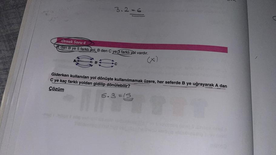 3.2-6
Ornek Soru 4
A dan B ye 5 farklı yol, B den C ye 3 farklı yol vardır.
S
C ye kaç farklı yoldan gidilip dönülebilir?
Giderken kullanılan yol dönüşte kullanılmamak üzere, her seferde B ye uğrayarak A dan
Çözüm
5.3=15
THT
M
04902