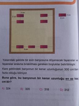 3 cm
2 cm
A) 324
3 cm
Yukarıdaki şekilde bir evin banyosuna döşenecek fayanslar ve
fayanslar arasına bırakılması gereken boşluklar belirtilmiştir.
Kare şeklindeki banyonun bir kenar uzunluğunun 300 cm'den
fazla olduğu biliniyor.
6 cm
Buna göre, bu banyonun bir kenar uzunluğu en az kaç
cm'dir?
B) 320
2 cm
C) 318
D) 312