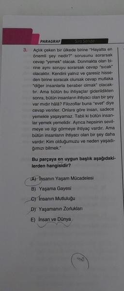 PARAGRAF
Sıra Sende
3. Açlık çeken bir ülkede birine "Hayatta en
önemli şey nedir?" sorusunu sorarsak
cevap "yemek" olacak. Donmakta olan bi-
rine aynı soruyu sorarsak cevap "sıcak"
olacaktır. Kendini yalnız ve çaresiz hisse-
den birine soracak olursak cevap mutlaka
"diğer insanlarla beraber olmak" olacak-
tır. Ama bütün bu ihtiyaçlar giderildikten
sonra, bütün insanların ihtiyacı olan bir şey
var mıdır hâlâ? Filozoflar buna "evet" diye
cevap verirler. Onlara göre insan, sadece
yemekle yaşayamaz. Tabii ki bütün insan-
lar yemek yemelidir. Ayrıca hepsinin sevil-
meye ve ilgi görmeye ihtiyaç vardır. Ama
bütün insanların ihtiyacı olan bir şey daha
vardır: Kim olduğumuzu ve neden yaşadı-
ğımızı bilmek."
Bu parçaya en uygun başlık aşağıdaki-
lerden hangisidir?
A) Insanın Yaşam Mücadelesi
B) Yaşama Gayesi
C) İnsanın Mutluluğu
D) Yaşamanın Zorlukları
E) İnsan ve Dünya