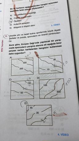 -iz-
į
ens Yayınları
lemoglo
Bu iki haritanın aşağıdakilerden hangisi açısından
kesinlikle farklı olduğu söylenebiilr? ides mine
A) Yer şekillerinin yüksekliği
B) Coğrafi koordinatları
Ölçekleri
D) Kullanım amaçları
E) Bölgenin iz düşüm alanı
5. Arazide yön ve hedef bulma sporlarında büyük ölçekli
haritalar ve pusula, sporcuların en önemli yardımcıları-
dır.
C)
Buna göre, Erciyes Dağı'ında yapılacak bir yarış-
mada sporcuların yarışma alanına ait aşağıda birer
parçası verilen haritalardan hangisini kullanması
daha uygundur?
A)
200
8 ev
50
abristonen hell
400
E)
150
40
45
D)
30
10
Gwy
3. VIDEO
100
30
T
innsle
004
20
300
4. VİDEO
COV