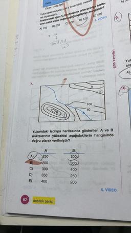 62
7.
Deniz
Ölçek: 1/400.000
Yukarıdaki haritada x ile y arasındaki mesafe
rak ölçülmüştür.
D)
E)
Aralarındaki eğim %.20 olduğuna göre izohips harita-
sının sabit aralık değeri aşağıdakilerden hangisidir?
A) 150
B) 250
C) 100
D) 120
E) 420
5. VIDEO
A)
B)
C)
Y
4
6
245/20
blagio soyud sbonmahoge smlud taber ev nov obissy
hombrey limeno ne riniclumnoge sluauq ov
onay mid Hroshqey'sbreed esiona og ung
ney nnelvayoge absm
inteignen mbesine nether
fubnupy odeb
250
200
300
350
400
I^
destek serisi
Yukarıdaki izohips haritasında gösterilen A ve B
noktalarının yükseltisi aşağıdakilerin hangisinde
doğru olarak verilmiştir?
A
300
300
400
250
200
100
50
8
ens Yayınları
9.
6. VIDEO
shfilsis
Yuk
ara
A)-
10.