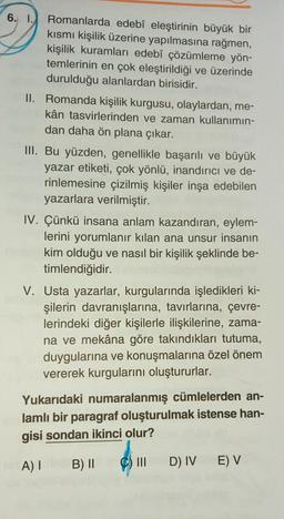 6.
Romanlarda edebî eleştirinin büyük bir
kısmı kişilik üzerine yapılmasına rağmen,
kişilik kuramları edebî çözümleme yön-
temlerinin en çok eleştirildiği ve üzerinde
durulduğu alanlardan birisidir.
II. Romanda kişilik kurgusu, olaylardan, me-
kân tasvirlerinden ve zaman kullanımın-
boax dan daha ön plana çıkar.
die
III. Bu yüzden, genellikle başarılı ve büyük
yazar etiketi, çok yönlü, inandırıcı ve de-
rinlemesine çizilmiş kişiler inşa edebilen
yazarlara verilmiştir.
IV. Çünkü insana anlam kazandıran, eylem-
lerini yorumlanır kılan ana unsur insanın
kim olduğu ve nasıl bir kişilik şeklinde be-
timlendiğidir.
V. Usta yazarlar, kurgularında işledikleri ki-
şilerin davranışlarına, tavırlarına, çevre-
lerindeki diğer kişilerle ilişkilerine, zama-
na ve mekâna göre takındıkları tutuma,
duygularına ve konuşmalarına özel önem
vererek kurgularını oluştururlar.
Yukarıdaki numaralanmış cümlelerden an-
lamlı bir paragraf oluşturulmak istense han-
gisi sondan ikinci olur?
A) I
B) II C) III
D) IV E) V