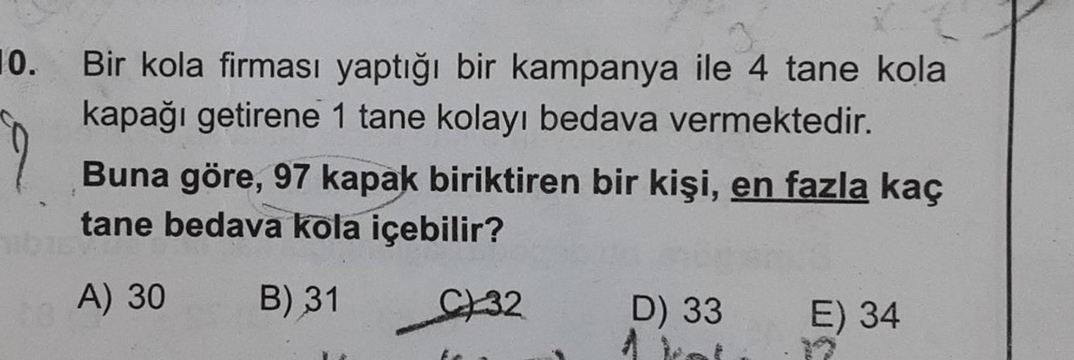 10.
Bir kola firması yaptığı bir kampanya ile 4 tane kola
kapağı getirene 1 tane kolayı bedava vermektedir.
Buna göre, 97 kapak biriktiren bir kişi, en fazla kaç
tane bedava kola içebilir?
A) 30 B) 31
C32
D) 33
E) 34
