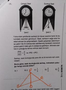 Çalışan Saat
Durmuş Saat
AR
B
B
Şekil 1
Şekil II
Yukarıdaki şekillerde sarkaçlı bir duvar saatinin farklı iki du-
rumdaki resimleri görülüyor. Saat, sarkacın sağa sola ha-
reket etmesi ile çalışmaktadır. Saatin çalışması istenmiyor-
sa şekil l'de B noktasında sabitlenmiş hareketli mıknatıslı
çubuk şekil II deki gibi A noktasına getiriliyor. Mıknatıs sar-
kacın çubuğuna temas edince saat duruyor.
IPAI 2
JACI 3
ve IPB| = |PC|
Sarkaç, saat durduğunda yere dik ve iki kanada eşit uzak-
lıktadır.
Buna göre; saat durduğunda sarkaç, mıknatıslı çubu-
ğu hangi oranda böler?
A) 1
B) 2
1
C)/3
C
A
D)
2/3
C
12 Ön yüzü nembe, arka yüzü mavi renkli olan ABC üçgeni
ACIL GEOMETRI
