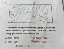 6.
abr
B
A
Yukarıdaki izohips haritasında verilen A ve B nok-
taları arasındaki yükselti farkı 375 m ise C noktası
hangi yükseltiler arasında yer alır?
A) 900-1000
C) 750-900
625
E) 925-1100
B) 1250-1300 bay
D) 875-1000 evi (A
Vi evill (G
llevD) 875-1000