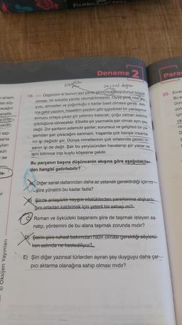 m anlam-
dan söy-
receğini
enellik-
a birbi
vardir
sap-
sanla
yken
edir.
i ise
le-
ir
Oksijen Yayınları
Deneme 2
Özellik
sayısal değer
Üzgünüm ki bunun asıl yanıt şiirin nicel boyutunun küçük
olması, bir solukta yazılıp okunabilmesidir. Oysa şiirin nitel bo-
yutu, atmosferi ve yoğunluğu o kadar basit olmasa gerek. Aklı
ma geldi yazdım, hissettim yazdım gibi içgüdüsel bir yaklaşımın
sonucu ortaya çıkan şiir yetersiz kalacak; çoğu zaman kelime
çöplüğüne dönecektir. Elbette şiir yazmakla şair olmak aynı şey
değil. Zor şartların adamıdır şairler; sorunsuz ve gelgitsiz bir ya-
şamdan şair çıkacağını sanmam. Yaşamla çok barışık insanla
rin işi değildir şiir. Dünya nimetlerinin çok ortasında gezen in-
sanın işi de değil. Şair bu yeryüzünden havalanıp şiir yazar ve
işini bitirince inip kuytu köşesine çekilir.
19.
Bu parçanın başına düşüncenin akışına göre aşağıdakiler-
den hangisi getirilebilir?
Diğer sanat dallarından daha az yetenek gerektirdiği için mi
şiire yönelim bu kadar fazla?
Şiirde anlaşılırlık kaygısı sözlüklerden yararlanma alışkanlı-
ğını ortadan kaldırmak için yeterli bir sebep mi?.
Roman ve öyküdeki başarısını şiire de taşımak isteyen sa-
natçı, yöntemini de bu alana taşımak zorunda mıdır?
Şairin şiire ruhsal bakımdan hazır olması gerektiği söylenir-
ken aslında ne kastediliyor?
Para
20. Evren
Bu se
Dün
zün
için
ya
ro
D
y
E) Şiiri diğer yazınsal türlerden ayıran şey duyguyu daha çar---
pici aktarma olanağına sahip olması mıdır?