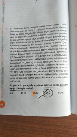 BENİM HOCAM TAKTİKLERLE PARAGRAF BENİM HOCAM TAKTIKLERLE PARAGRAF BENİM HOCAM TAKTIKLERLE PARAGRAF BENİM H
66
(1) Rönesans terimi yeniden doğuş veya yeniden dirilis
anlamına gelir. (II) Daha 14. yüzyılın ortalarından itibaren,
italya ve başka bölgelerdeki birçok bilgin, yazar ve sanatçı
yeni bir çağda bir yenilenme, iyileşme, anımsama, yeniden
doğuş, yeniden uyanış veya yeniden oluşum çağında yaşa-
dığını ifade etmek için bu yenilenme metaforunu (imgesini)
kullanmaya başlamış; bu aydınlık dönemi, "Karanlık Çağ"
olarak adlandırdığı dönemden kesin bir biçimde ayırmış-
tır. (III) Bu şekildeki bir yeniden doğuş düşüncesi İtalya'da
Giottoll Zamanı'ndan başlayarak yeşermeye başlamıştı.
(IV) Rönesans'in ayırt edici yönü, birçok alanda antikiteyi yeni-
den canlandırmaya ve onu taklit etmeye yönelmesinde somut-
laşmaktadır. (V) Orta Çağ sonlarına doğru yeni, farklı bir üslup
ve yeşerme olarak kendisini gösteren Rönesans, ilk baştan iti-
baren antikitenin taklidi, canlandırılması anlamını kazanmıştır.
(VI) Orta Çağ koşulları ve geleneksel dünya görüşü aşıl-
maksızın kendi kimliğini Roma ile ilişkilendirme temelinde
klasik mirasla ilişki kurma çabası Rönesans'in muhtevasını
belirlemiştir.
Bu parça iki paragrafa ayrılmak istense ikinci paragraf
hangi cümleyle başlar?
A) II
B) III
C) IV
DIV
E) VI
6.