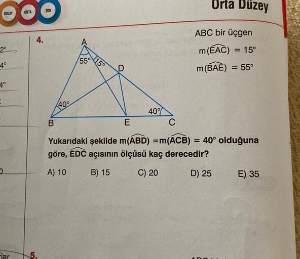 OOO
ORTA
KOLAY
2⁰
-4°
4°
har
4.
5.
ZOR
40°
B
55°
15°
40%
Orta Duzey
ABC bir üçgen
m (EAC) = 15°
m(BAE) = 55°
E
C
Yukarıdaki şekilde m(ABD) = m(ACB) = 40° olduğuna
göre, EDC açısının ölçüsü kaç derecedir?
A) 10
B) 15
C) 20
D) 25
E) 35