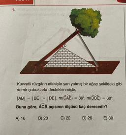 1.
Kuvvetli rüzgârın etkisiyle yan yatmış bir ağaç şekildeki gibi
demir çubuklarla desteklenmiştir.
|AB| = |BE| = |DE|, m(CAB)
=
= 86°, m(DBE) = 60°
Buna göre, ACB açısının ölçüsü kaç derecedir?
A) 16
B) 20
C) 22
D) 26
E) 30