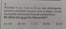 5.
Boyutları 6 cm, 8 cm ve 24 cm olan dikdörtgenler
prizması şeklindeki kutunun içine eş küpler, kutuda
hiç boşluk kalmayacak biçimde yerleştiriliyor.
Bu işlem için en az kaç küp gerekir?
A) 148 B) 144 C) 72 D) 56
E) 32