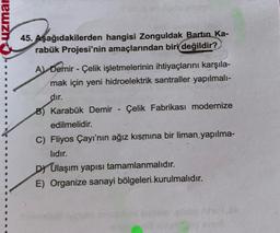 uzmar
45. Aşağıdakilerden hangisi Zonguldak Bartın Ka-
rabük Projesi'nin amaçlarından biri değildir?
A) Demir - Çelik işletmelerinin ihtiyaçlarını karşıla-
mak için yeni hidroelektrik santraller yapılmalı-
dır.
B) Karabük Demir Çelik Fabrikası modernize
edilmelidir.
-
C) Fliyos Çayı'nın ağız kısmına bir liman yapılma-
lıdır.
DY Ulaşım yapısı tamamlanmalıdır.
E) Organize sanayi bölgeleri kurulmalıdır.