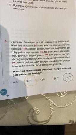 6.
bu yerde bulmuşlar.
E) Uçurtması ağaca takılan küçük kardeşim ağlayarak ya-
nıma geldi.
331
Çeviride en önemli şey, çevirinin yazarın dil ve anlatım özel-
liklerini yansıtmasıdır. (I) Bu nedenle ben biçeme çok dikkat
ediyorum. (II) Cümleleri bölmek, kısaltmak, değiştirmek gibi
kolay yollara sapmıyorum. (III) Ne olursa olsun dile kıyma-
mak gerektiğini düşünüyorum. (IV) Kimi yapıtlar, sözcüğü
Qsözcüğüne çevrilebiliyor, kimi yapıtlarsa değiştirilmek istiyor.
(V) Aslında çeviride elden geldiğince az değişiklik yapmak,
bunu da bir üstünlük olarak görmemek gerekiyor.
daha önce hiç görmedikleri
Yukarıdaki numaralanmış cümlelerin hangisi anlamına
göre ötekilerden farklıdır?
uğubla
VA) I.
B) II.
C) III.
D) IV.
(E) V.