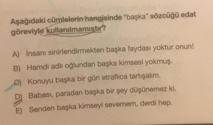 Aşağıdaki cümlelerin hangisinde "başka" sözcüğü edat
göreviyle kullanılmamıştır?
A) İnsanı sinirlendirmekten başka faydası yoktur onun!
B) Hamdi adlı oğlundan başka kimsesi yokmuş.
C) Konuyu başka bir gün etraflıca tartışalım.
D) Babası, paradan başka bir