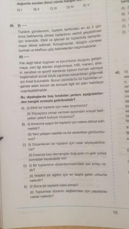 duğunda sondan ikinci cümle
A) I
B) II
C) III
D) IV
E) V
38. (1)
Toplantı gündeminin, toplantı tarihinden en az 3 gün
önce belirlenmiş olması toplantının verimli geçebilmesi
için önemlidir. Etkili ve işlevsel bir toplantıda zamanla-
maya dikkat edilmeli. Konuşmacılar, düzgün cümleler
kurmalı ve telaffuzu güç kelimelerden kaçınmalıdırlar.
(11)
Pek değil fakat özgüven ve sorumluluk duygusu geliştir-
meye, yeni ilgi alanları oluşturmaya, milli, maneví, ahla-
ki, sanatsal ve sportif alanlarda toplum hizmeti vermeye
başlamalıdır ancak böyle yapılırsa noksanlıkları gidermek
için fırsat bulunabilir. Bunun yanında bu tür hazırlıkları or-
ganize eden kurum da konuyla ilgili bir plan hazırlayıp
uygulayabilmelidir.
Bu diyaloglarda boş bırakılan yerlere aşağıdakiler-
den hangisi sırasıyla getirilmelidir?
A) (1) Etkili bir toplantı için neler önerirsiniz?
(II) İhtiyaçlara cevap vermesi açısından sosyal faali-
yetleri yeterli buluyor musunuz?
B) (1) Amacına uygun bir toplantı için nelere dikkat edil-
melidir?
(II) Yeni yetişen nesilde ne tür eksiklikler görüyorsu-
nuz?
C) (1) Düzenlenen bir toplantı için neler söyleyebilirsi-
niz?
1
#
4
1
(II) İnsanda bazı davranışlar doğuştan mı gelir yoksa
sonradan kazanabilir mi?
D) (1) Bir toplantının düzenlenmesindeki asıl amaç ne-
dir?
(II) Nitelikli bir eğitim için en başta gelen unsurlar
nelerdir?
1
1
1
1
E) (1) Sizce bir toplantı nasıl olmalı?
(II) Toplumsal düzenin sağlanması için yapılabile-
cekler nelerdir?
1
1
1
1
1
V
1
1
1
1
1
1
hang
A) S
B)
10
E)
40. 15
tele
rer
fels
ma
da
bin
se
ka
fe
Yı
la
A