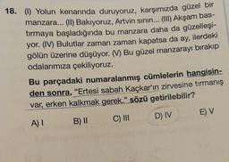 18. (I) Yolun kenarında duruyoruz, karşımızda güzel bir
manzara... (II) Bakıyoruz, Artvin sınırı... (III) Akşam bas-
tırmaya başladığında bu manzara daha da güzelleşi-
yor. (IV) Bulutlar zaman zaman kapatsa da ay, ilerdeki
gölün üzerine düşüyor. (V) Bu güzel manzarayı bırakıp
odalarımıza çekiliyoruz.
Bu parçadaki numaralanmış cümlelerin hangisin-
den sonra, "Ertesi sabah Kaçkar'ın zirvesine tırmanış
var, erken kalkmak gerek." sözü getirilebilir?
A) I
B) II
C) III
D) IV
E) V