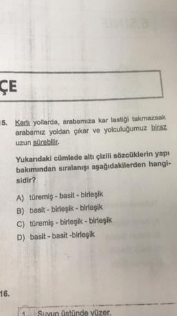 ÇE
15. Karlı yollarda, arabamıza kar lastiği takmazsak
arabamız yoldan çıkar ve yolculuğumuz biraz
uzun sürebilir.
16.
Yukarıdaki cümlede altı çizili sözcüklerin yapı
bakımından sıralanışı aşağıdakilerden hangi-
sidir?
A) türemiş - basit - birleşik
B) basi