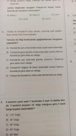 IV. Güneş ışınlarını Hatay Tokat'tan her
açıyla alır.
verilen bilgilerden hangileri Türkiye'nin Kuzey Yarım
Küre'de yer almasının sonucudur?
A) Yalnız I
B) Yalnız II
D) Il ve Ill
E) I ve IV
C) I ve Il
2. Türkiye ile Kanada'nın bazı alanları arasında yedi saatten
fazla zaman farkı bulunmaktadır.
Yalnızca bu bilgi kullanılarak aşağıdakilerden hangisine
ulaşılabilir?
A) Kanada'da aynı anda birden fazla ulusal saat kullanıldığı
B) Türkiye'de gece gündüz süresi arasındaki zaman farkının
Kanada'ya göre daha az olduğu
C) Kanada'da yaz aylarında gündüz süresinin Türkiye'ye
göre daha uzun olduğu
D) Türkiye'nin doğusu ile batısı arasındaki zaman farkının
Kanada'ya göre daha az olduğu
E) Türkiye ile Kanada'nın farklı saat dilimlerinde yer aldığı
A) 110° Doğu
B) 43° Doğu
C) 30° Doğu
D) 45° Doğu
E) 23° Bati
3. X kentinin yerel saati Y kentinden 2 saat 12 dakika ileri-
dir. Y kentinin boylamı 10° doğu olduğuna göre X kenti
hangi boylam üzerindedir?
E) E
5. Türk
Aşa
lero
A)
B)
D