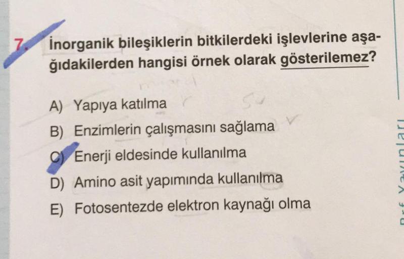 Inorganik bileşiklerin bitkilerdeki işlevlerine aşa-
ğıdakilerden hangisi örnek olarak gösterilemez?
A) Yapıya katılma
B) Enzimlerin çalışmasını sağlama
C Enerji eldesinde kullanılma
D) Amino asit yapımında kullanılma
E) Fotosentezde elektron kaynağı olma
