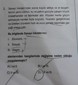 2. Sanayi İnkılabı'ndan sonra küçük atölye ve el tezgah-
larının yerini kömür, su ve petrol gücüyle çalışan büyük
imalathaneler ve fabrikalar aldı. Köyden kente göçün
artmasıyla kentler hızla büyüdü. Ticaretin geliştirilmesi
ve üretilen ürünlerin hızlı ve ucuz şekilde taşınması ger-
çeği ortaya çıktı.
Bu bilgilerde Sanayi İnkılabı'nın;
1. Ekonomi, +
II. Sosyal,
III. Ulaşım
alanlarından hangilerinde değişime neden olduğu
vurgulanmıştır?
A) I ve II.
C) II ve III.
B) I ve III.
D) III ve III.