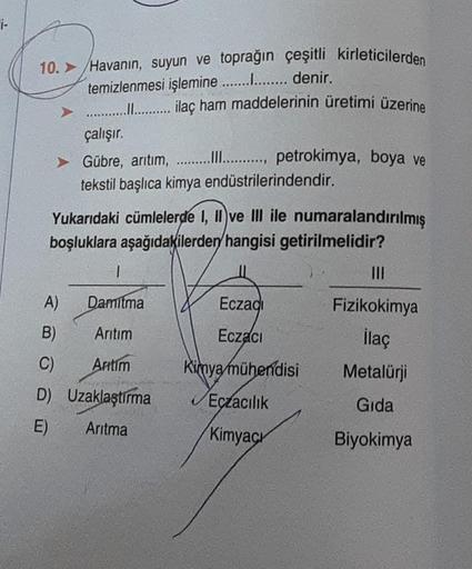 10. > Havanın, suyun ve toprağın çeşitli kirleticilerden
temizlenmesi işlemine............... denir.
........... ilaç ham maddelerinin üretimi üzerine
çalışır.
Gübre, arıtım, ............, petrokimya, boya ve
tekstil başlıca kimya endüstrilerindendir.
Yuka