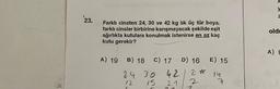 23.
Farklı cinsten 24, 30 ve 42 kg lik üç tür boya,
farklı cinsler birbirine karışmayacak şekilde eşit
ağırlıkta kutulara konulmak istenirse en az kaç
kutu gerekir?
A) 19 B) 18 C) 17 D) 16 E) 15
2 * 14
7
2
24 30 42
12
15
21
y
Z
oldu
A) G