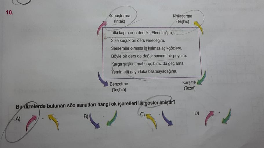 10.
Konuşturma
(İntak)
Kişileştirme
(Teşhis)
Tilki kapıp onu dedi ki: Efendiciğim,
Size küçük bir ders vereceğim.
Sersemler olmasa iş kalmaz açıkgözlere,
Böyle bir ders de değer sanırım bir peynire.
Karga şaşkın, mahcup, biraz da geç ama
Yemin etti gayri f