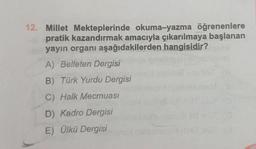 12. Millet Mekteplerinde okuma-yazma öğrenenlere
pratik kazandırmak amacıyla çıkarılmaya başlanan
yayın organı aşağıdakilerden hangisidir?
A) Belleten Dergisi
B) Türk Yurdu Dergisi
C) Halk Mecmuası
D) Kadro Dergisi
E) Ülkü Dergisi