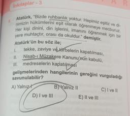 8.
İnkılaplar - 3
Atatürk, "Bizde ruhbanlık yoktur. Hepimiz eşitiz ve di-
nimizin hükümlerini eşit olarak öğrenmeye mecburuz.
Her kişi dinini, din işlerini, imanını öğrenmek için bir
yere muhtaçtır, orası da okuldur." demiştir.
Atatürk'ün bu söz ile;
1.
tekke, zaviye ve türbelerin kapatılması,
Nisab-ı Müzakere Kanunu'nun kabulü,
III. medreselerin kapatılması
11.
gelişmelerinden hangilerinin gereğini vurguladığı
savunulabilir?
A) Yalnız
D) I ve III
B) Yalnız II
E) II ve III
C) I ve II
R
