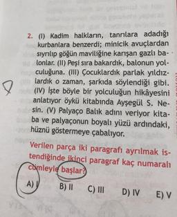 e
2. (1) Kadim halkların, tanrılara adadığı
to kurbanlara benzerdi; minicik avuçlardan
in sıyrılıp göğün maviliğine karışan gazlı ba-
lonlar. (II) Peşi sıra bakardık, balonun yol-
nepculuğuna. (III) Çocuklardık parlak yıldız-
(D)lardık o zaman, şarkıda söylendiği gibi.
(IV) İşte böyle bir yolculuğun hikâyesini
anlatıyor öykü kitabında Ayşegül S. Ne-
sin. (V) Palyaço Balık adını veriyor kita-
ba ve palyaçonun boyalı yüzü ardındaki,
hüznü göstermeye çabalıyor.
Verilen parça iki paragrafı ayrılmak is-
tendiğinde ikinci paragraf kaç numaralı
comleyle başlar?
A)
B) II
C) III
D) IV E) V