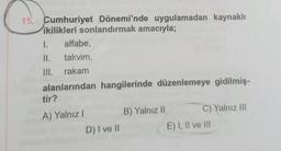 15. Cumhuriyet Dönemi'nde uygulamadan kaynaklı
ikilikleri sonlandırmak amacıyla;
1. alfabe,
takvim,
II.
III. rakam
alanlarından hangilerinde düzenlemeye gidilmiş-
tir?
A) Yalnız I
D) I ve II
B) Yalnız II
C) Yalnız III
E) I, II ve II!