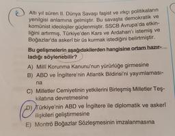@
Altı yıl süren II. Dünya Savaşı faşist ve ırkçı politikaların
yenilgisi anlamına gelmiştir. Bu savaşta demokratik ve
komünist ideolojiler güçlenmiştir. SSCB Avrupa'da etkin-
liğini artırmış, Türkiye'den Kars ve Ardahan'ı istemiş ve
Boğazlar'da askerî bir üs kurmak istediğini belirtmiştir.
Bu gelişmelerin aşağıdakilerden hangisine ortam hazır-
ladığı söylenebilir?
A) Millî Korunma Kanunu'nun yürürlüğe girmesine
B) ABD ve İngiltere'nin Atlantik Bildirisi'ni yayımlaması-
na
C) Milletler Cemiyetinin yetkilerini Birleşmiş Milletler Teş-
kilatına devretmesine
D) Türkiye'nin ABD ve İngiltere ile diplomatik ve askerî
ilişkileri geliştirmesine
E) Montrö Boğazlar Sözleşmesinin imzalanmasına