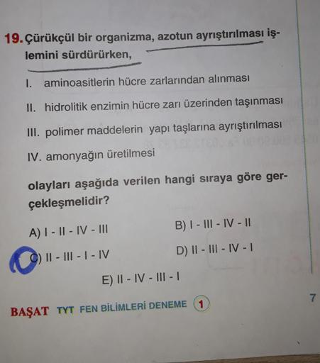 19. Çürükçül bir organizma, azotun ayrıştırılması iş-
lemini sürdürürken,
I. aminoasitlerin hücre zarlarından alınması
II. hidrolitik enzimin hücre zarı üzerinden taşınması
III. polimer maddelerin yapı taşlarına ayrıştırılması
IV. amonyağın üretilmesi
olay