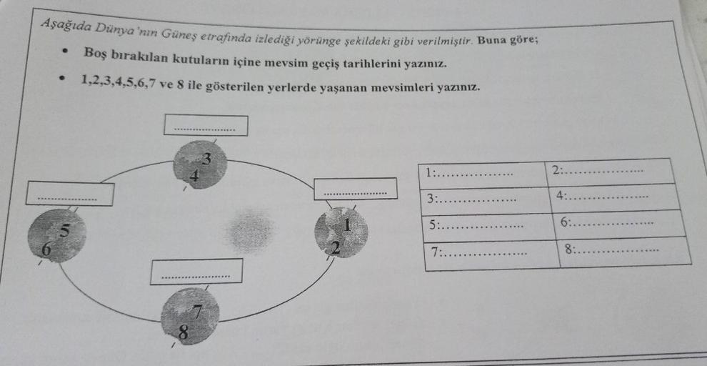 Aşağıda Dünya'nın Güneş etrafında izlediği yörünge şekildeki gibi verilmiştir. Buna göre;
Boş bırakılan kutuların içine mevsim geçiş tarihlerini yazınız.
1,2,3,4,5,6,7 ve 8 ile gösterilen yerlerde yaşanan mevsimleri yazınız.
8
1:..
3:.
5:..
7:...
2:.
4:
6:
