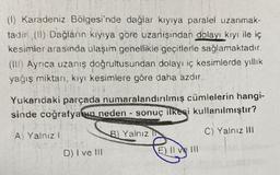 (1) Karadeniz Bölgesi'nde dağlar kıyıya paralel uzanmak-
tadır (II) Dağların kıyıya göre uzanışından dolayı kıyı ile iç
kesimler arasında ulaşım genellikle geçitlerle sağlamaktadır.
(III) Ayrıca uzanış doğrultusundan dolayı iç kesimlerde yıllık
yağış miktarı, kıyı kesimlere göre daha azdır.
Yukarıdaki parçada numaralandırılmış cümlelerin hangi-
sinde coğrafyanın neden- sonuç ilkesi kullanılmıştır?
C) Yalnız III
A) Yalnız
I
D) I ve III
B) Yalnız IN
E) 11
E) Il ve Ill