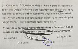 (1) Karadeniz Bölgesi'nde dağlar kıyıya paralel uzanmak-
tadır (II) Dağların kıyıya göre uzanışından dolayı kıyı ile iç
kesimler arasında ulaşım genellikle geçitlerle sağlamaktadır.
(III) Ayrıca uzanış doğrultusundan dolayı iç kesimlerde yıllık
yağış miktarı, kıyı kesimlere göre daha azdır.
Yukarıdaki parçada numaralandırılmış cümlelerin hangi-
sinde coğrafyanın neden- sonuç ilkesi kullanılmıştır?
C) Yalnız III
A) Yalnız
I
D) I ve III
B) Yalnız IN
E) 11
E) Il ve Ill