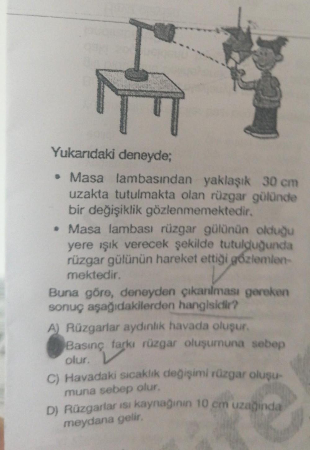 E
Yukarıdaki deneyde;
• Masa lambasından yaklaşık 30 cm
uzakta tutulmakta olan rüzgar gülünde
bir değişiklik gözlenmemektedir.
• Masa lambası rüzgar gülünün olduğu
yere ışık verecek şekilde tutulduğunda
rüzgar gülünün hareket ettiği gözlemlen-
mektedir.
Bu