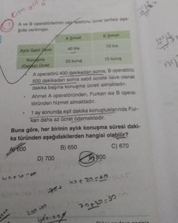 Kısa yol
A ve B operatörlerinin cep telefonu ücret tarifesi aşa-
ğıda verilmiştir.
.
Aylık Sabit Ücret
Konuşma
(Dakika) Ücret
A operatörü 400 dakikadan sonra, B operatörü
500 dakikadan sonra sabit ücrete ilave olarak
dakika başına konuşma ücreti almaktadır.
A Şirketi
4072-50
D) 700
40 lira
76+
20 kuruş
Ahmet A operatöründen, Furkan ise B opera-
töründen hizmet almaktadır.
290,00
1 ay sonunda eşit dakika konuştuklarında Fur-
kan daha az ücret ödemektedir.
B Şirketi
Buna göre, her birinin aylık konuşma süresi daki-
ka türünden aşağıdakilerden hangisi olabilir?
A600
B) 650
C) 670
400.00%
70 lira
15 kuruş
800
Di
40+ 20.260015
70+20=5000
piniz
169'59.
1351