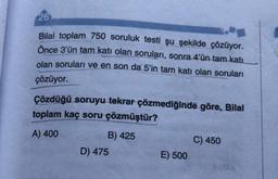 26
Bilal toplam 750 soruluk testi şu şekilde çözüyor.
Önce 3'ün tam katı olan soruları, sonra 4'ün tam katı
olan soruları ve en son da 5'in tam katı olan soruları
çözüyor.
Çözdüğü soruyu tekrar çözmediğinde göre, Bilal
toplam kaç soru çözmüştür?
A) 400
B) 425
D) 475
E) 500
C) 450