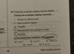 daki
lan-
19
30. Türkiye'de sıcaklığın dağılışı düzenli değildir...
Türkiye'de sıcaklığın dağılışı üzerinde;
I. Dünya'nın küresel şekli
II. Kara ve deniz dağılışı
III. Yükselti
IV. Atmosferdeki sera gazlarının oranı
V. Akıntılar
tyukarıdakilerden hangileri etkili değildir?
A) I ve V
B) II ve V
D) I ve III
C) Yalnız V
E) II ve IV
Diğer sayfaya geçiniz.