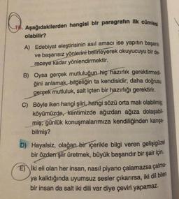 16. Aşağıdakilerden hangisi bir paragrafın ilk cümlesi
olabilir?
A) Edebiyat eleştirisinin asıl amacı ise yapıtın başarılı
ve başarısız yönlerini belirleyerek okuyucuyu bir de-
receye kadar yönlendirmektir.
B) Oysa gerçek mutluluğun hiç hazırlık gerektirmedi-
ğini anlamak, bilgeliğin ta kendisidir; daha doğrusu
gerçek mutluluk, salt içten bir hazırlığı gerektirir.
C) Böyle iken hangi şiiri, hangi sözü orta malı olabilmiş
köyümüzde, kentimizde ağızdan ağıza dolaşabil-
miş, günlük konuşmalarımıza kendiliğinden karışa-
bilmiş?
D) Hayalsiz, olağan bir içerikle bilgi veren gelişigüzel
bir özden şiir üretmek, büyük başarıdır bir şair için.
E iki eli olan her insan, nasıl piyano çalamazsa çalma-
ya kalktığında uyumsuz sesler çıkarırsa, iki dil bilen
bir insan da salt iki dili var diye çeviri yapamaz.