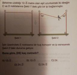 Birbirine uzaklığı 12√6 metre olan eşit uzunluktaki iki direğin
C ve D noktalarına Şekil 1'deki gibi bir ip bağlanmıştır.
D
D
Şekil 1
A) 12√2
D) 24√2
75°
B)
D
Şekil 2
İpin üzerindeki E noktasına bir kuş konuyor ve ip esneyerek
Şekil 2'deki duruma geliyor.
Buna göre, |DE| kaç metredir?
n
E
12√3C) 24
E) 24√3
45%