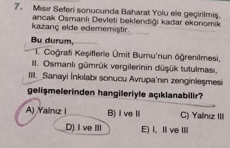 7.
Mısır Seferi sonucunda Baharat Yolu ele geçirilmiş,
ancak Osmanlı Devleti beklendiği kadar ekonomik
kazanç elde edememiştir.
Bu durum,
1. Coğrafi Keşiflerle Ümit Burnu'nun öğrenilmesi,
II. Osmanlı gümrük vergilerinin düşük tutulması,
III. Sanayi İnkılab