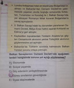 1
16.
• Londra
Antlaşması'ndan en büyük payı Bulgaristan'ın
alması ve Balkanlar'dan Osmanlı Devleti'nin çekil-
mesiyle yaşanan otorite boşluğu sonucunda Sırbis-
tan, Yunanistan ve Karadağ ile I. Balkan Savaşı'nda
yer almayan Romanya ittifak kurarak Bulgaristan'a
savaş açmışlardır.
• II. Balkan Savaşı'ndaki bu durumdan yararlanan Os-
manlı Devleti, Midye-Enez hattını aşarak Kırklareli ve
Edirne'yi geri almıştır.
Kaybedilen topraklardaki Türklerin Anadolu'ya göç-
leri Osmanlıcılık akımının yerine Türkçülük akımının
güçlenmesine yol açmıştır.
• Balkanlar'da Türklerin azınlıkta kalmasıyla Balkan
Türkleri sorunu ortaya çıkmıştır.
Balkan Savaşlarının Osmanlı Devleti'nde aşağıdaki-
lerden hangisinde soruna yol açtığı söylenemez?
A) Ekonomide
B) Sosyal yaşamda
C) Göç edenlerin yerleştirilmesinde
D) Güney sınırlarının güvenliğinde
E) Siyasi düşüncelerde