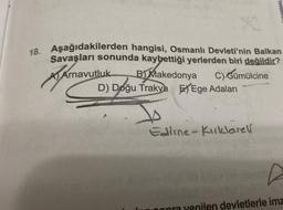 18. Aşağıdakilerden hangisi, Osmanlı Devleti'nin Balkan
Savaşları sonunda kaybettiği yerlerden biri değildir?
utluk B) Makedonya
A Arnavutluk
C) Gümülcine
D) Doğu Trakya Ege Adaları
INFORMAL
Edirne-Kırklarell
len devletlerle imz