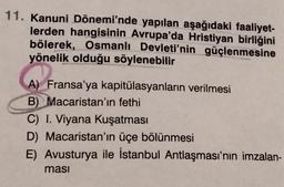 11. Kanuni Dönemi'nde yapılan aşağıdaki faaliyet-
lerden hangisinin Avrupa'da Hristiyan birliğini
bölerek, Osmanlı Devleti'nin güçlenmesine
yönelik olduğu söylenebilir
A) Fransa'ya kapitülasyanların verilmesi
B) Macaristan'ın fethi
C) I. Viyana Kuşatması
D) Macaristan'ın üçe bölünmesi
E) Avusturya ile İstanbul Antlaşması'nın imzalan-
ması