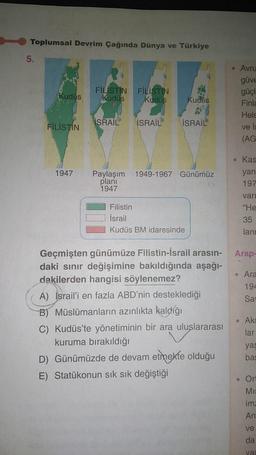 Toplumsal Devrim Çağında Dünya ve Türkiye
5.
Kudus
FİLİSTİN
FİLİSTİN FİLİSTİN
Kudüs
Kudüs
İSRAİL
ISRAIL
Kudus
ISRAIL
1947 Paylaşım 1949-1967 Günümüz
planı
1947
Filistin
İsrail
Kudüs BM idaresinde
Geçmişten günümüze Filistin-İsrail arasın-
daki sınır değişimine bakıldığında aşağı-
dakilerden hangisi söylenemez?
A) Israil'i en fazla ABD'nin desteklediği
B) Müslümanların azınlıkta kaldığı
C) Kudüs'te yönetiminin bir ara uluslararası
kuruma bırakıldığı
D) Günümüzde de devam etmekte olduğu
E) Statükonun sık sık değiştiği
Avru
güve
güçl
Finla
Hels
İs
ve
(AG
• Kas
yan
197
vari
"He
35
lann
Arap-
• Ara
194
Sav
. Aks
lar
yag
bas
Ort
MI
ima
An
ve
da
vas